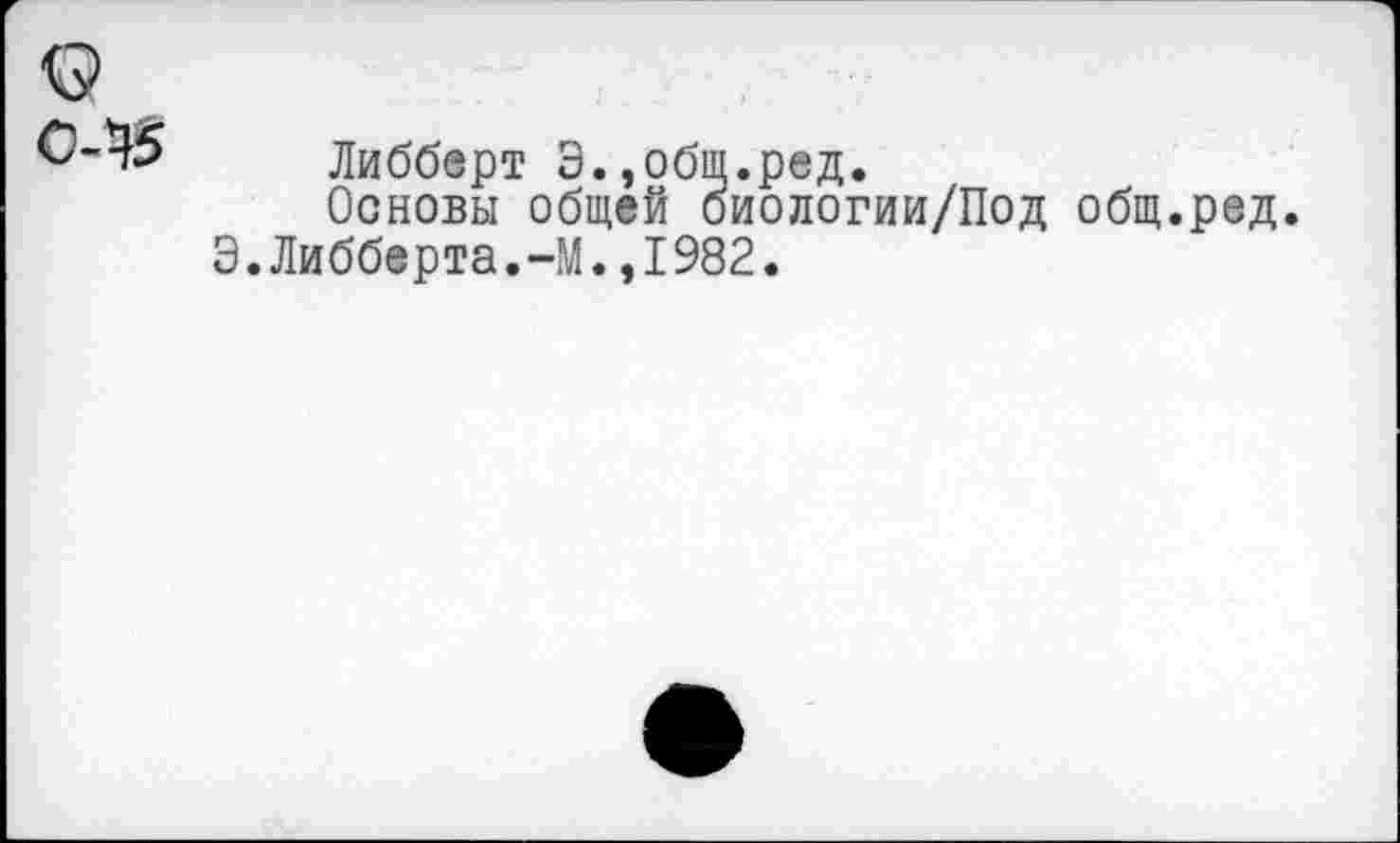 ﻿о
Либберт Э.,общ.ред.
Основы общей биологии/Под общ.ред.
Э.Либберта.-М.,I982.